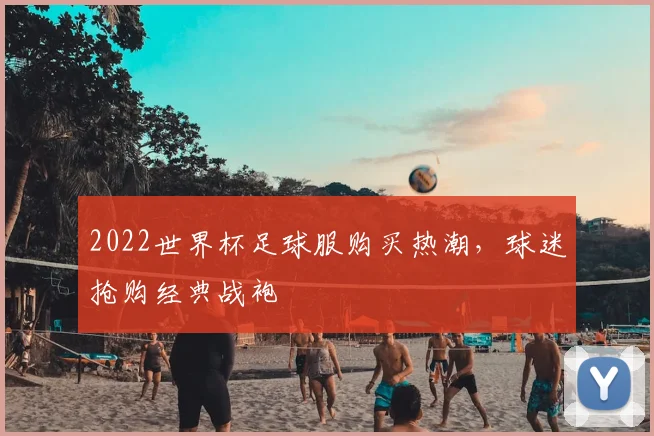 2022世界杯足球服购买热潮,球迷抢购经典战袍