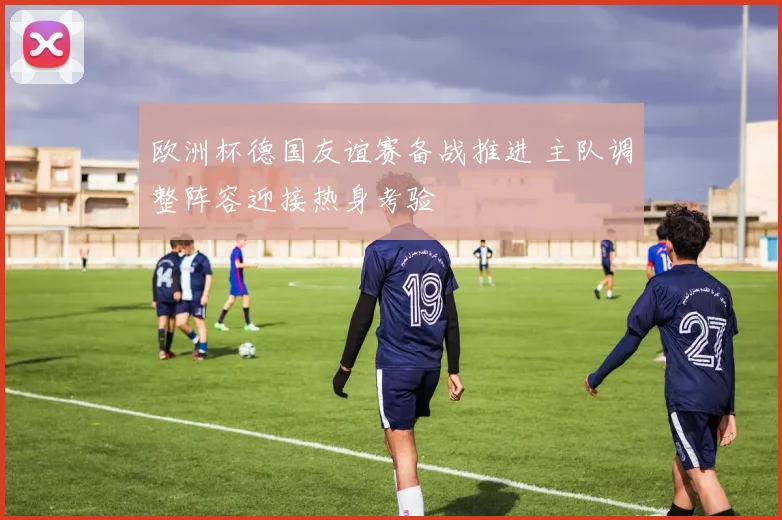 欧洲杯德国友谊赛备战推进 主队调整阵容迎接热身考验