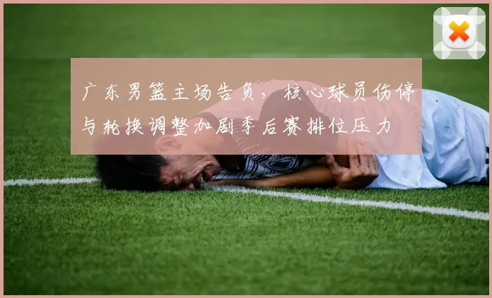 广东男篮主场告负，核心球员伤停与轮换调整加剧季后赛排位压力