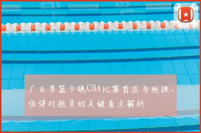 广东男篮今晚CBA比赛首发与轮换、伤停对胜负的关键看点解析