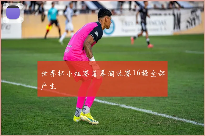 世界杯小组赛落幕淘汰赛16强全部产生