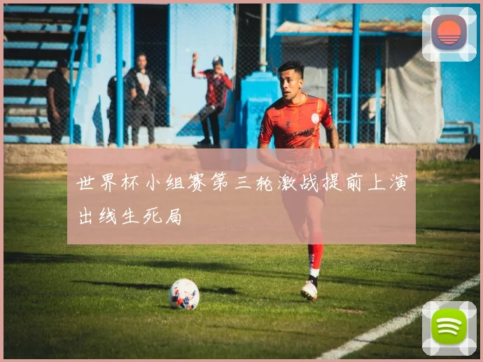 世界杯小组赛第三轮激战提前上演出线生死局