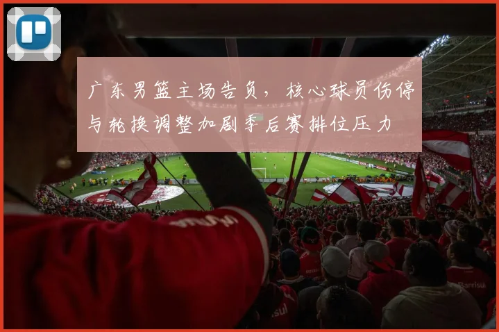 广东男篮主场告负，核心球员伤停与轮换调整加剧季后赛排位压力